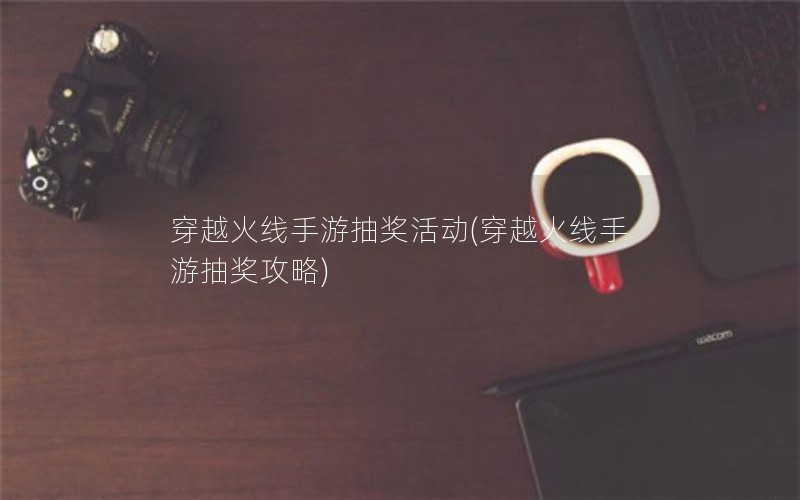 穿越火线手游抽奖活动(穿越火线手游抽奖攻略)