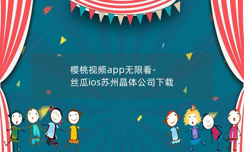 樱桃视频app无限看-丝瓜ios苏州晶体公司下载 樱桃视频app无限看-丝瓜ios苏州晶体公司下载