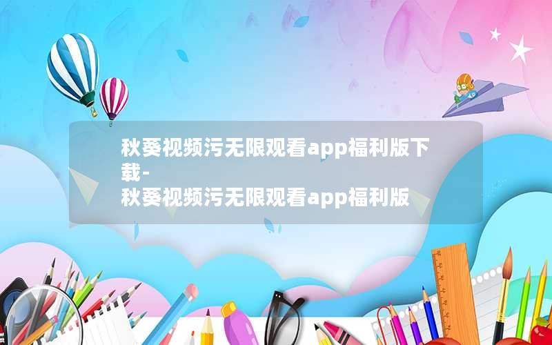 秋葵视频污无限观看app福利版下载-秋葵视频污无限观看app福利版