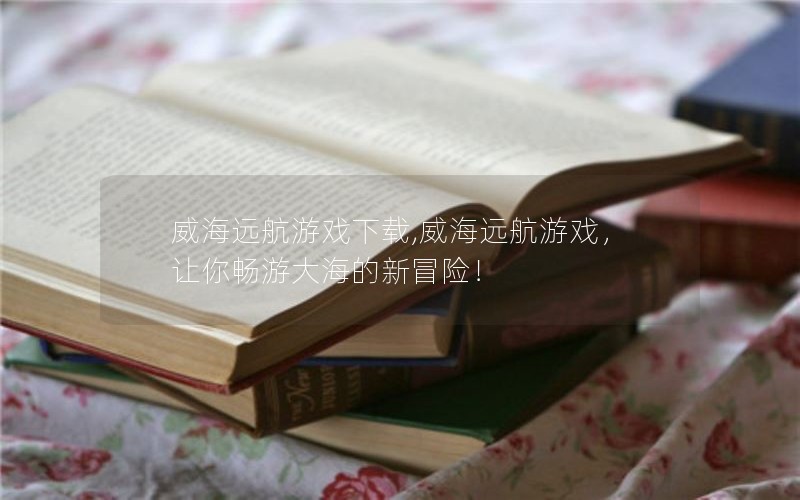 威海远航游戏下载,威海远航游戏，让你畅游大海的新冒险！