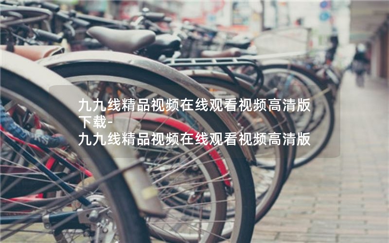 九九线精品视频在线观看视频高清版下载-九九线精品视频在线观看视频高清版