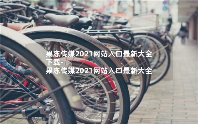 果冻传媒2021网站入口最新大全下载-果冻传媒2021网站入口最新大全