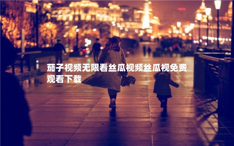 茄子视频无限看丝瓜视频丝瓜视免费观看下载