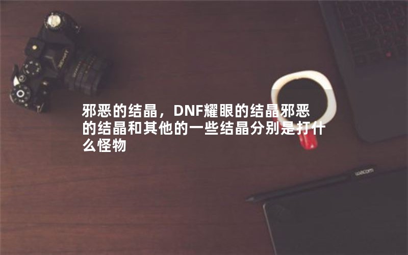 邪恶的结晶,DNF耀眼的结晶邪恶的结晶和其他的一些结晶分别是打什么怪物 邪恶的结晶,DNF耀眼的结晶邪恶的结晶和其他的一些结晶分别是打什么怪物