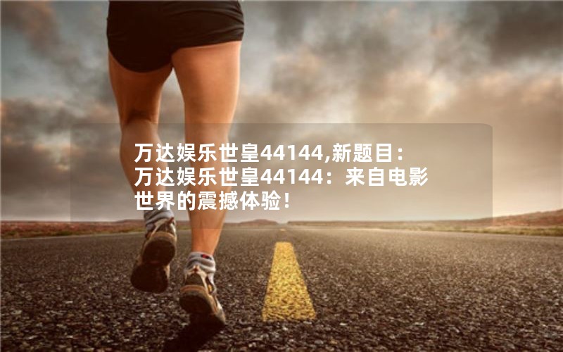万达娱乐世皇44144,新题目:万达娱乐世皇44144:来自电影世界的震撼体验! 万达娱乐世皇44144,新题目:万达娱乐世皇44144:来自电影世界的震撼体验!