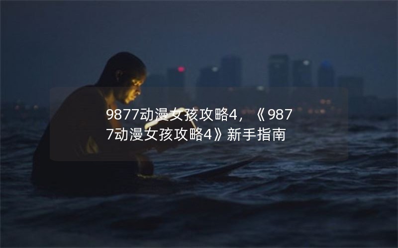 9877动漫女孩攻略4,《9877动漫女孩攻略4》新手指南 9877动漫女孩攻略4,《9877动漫女孩攻略4》新手指南