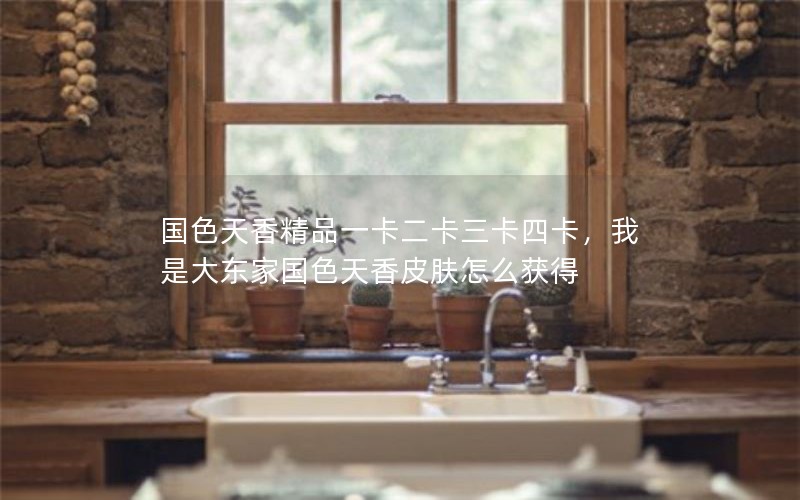 国色天香精品一卡二卡三卡四卡，我是大东家国色天香皮肤怎么获得