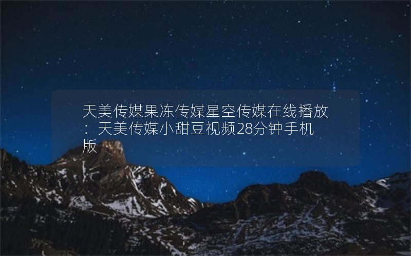 天美传媒果冻传媒星空传媒在线播放:天美传媒小甜豆视频28分钟手机版 天美传媒果冻传媒星空传媒在线播放:天美传媒小甜豆视频28分钟手机版