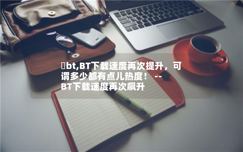 巃bt,BT下载速度再次提升，可谓多少都有点儿热度！ -- BT下载速度再次飙升