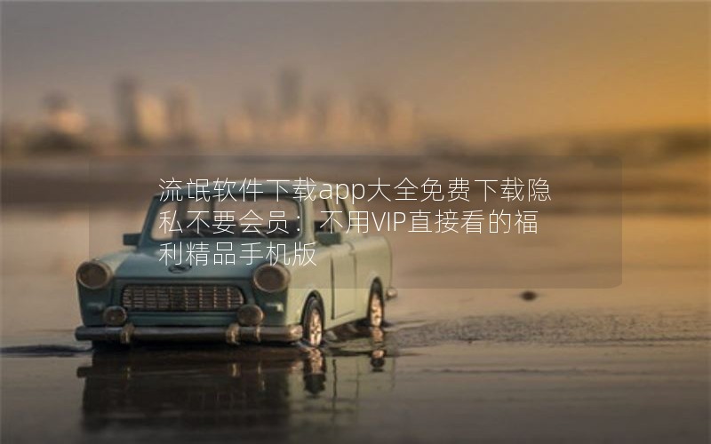 流氓软件下载app大全免费下载隐私不要会员:不用VIP直接看的福利精品手机版 流氓软件下载app大全免费下载隐私不要会员:不用VIP直接看的福利精品手机版