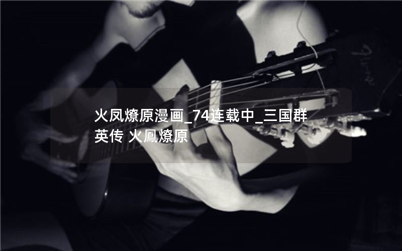 火凤燎原漫画_74连载中_三国群英传 火鳳燎原 火凤燎原漫画_74连载中_三国群英传 火鳳燎原