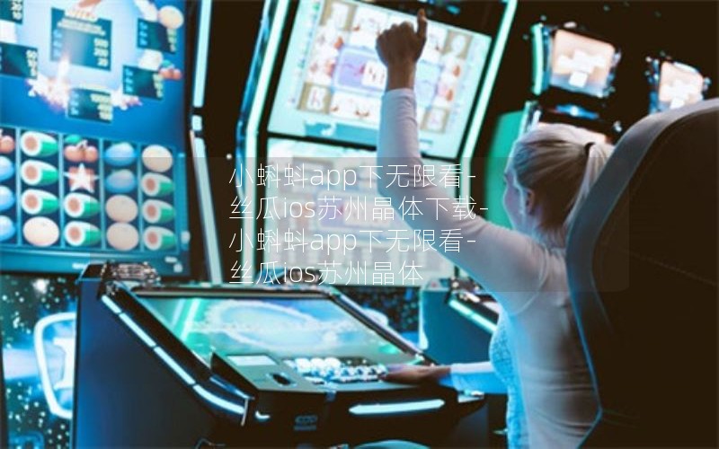 小蝌蚪app下无限看-丝瓜ios苏州晶体下载-小蝌蚪app下无限看-丝瓜ios苏州晶体