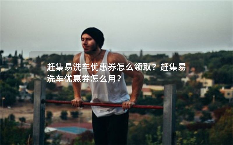 赶集易洗车优惠券怎么领取？赶集易洗车优惠券怎么用？