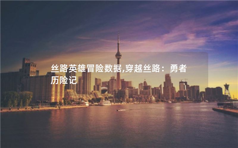 丝路英雄冒险数据,穿越丝路:勇者历险记 丝路英雄冒险数据,穿越丝路:勇者历险记