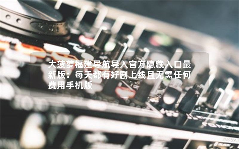 大菠萝福建导航导入官方隐藏入口最新版：每天都有好剧上线且无需任何费用手机版