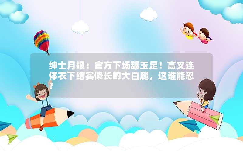 绅士月报：官方下场舔玉足！高叉连体衣下结实修长的大白腿，这谁能忍？