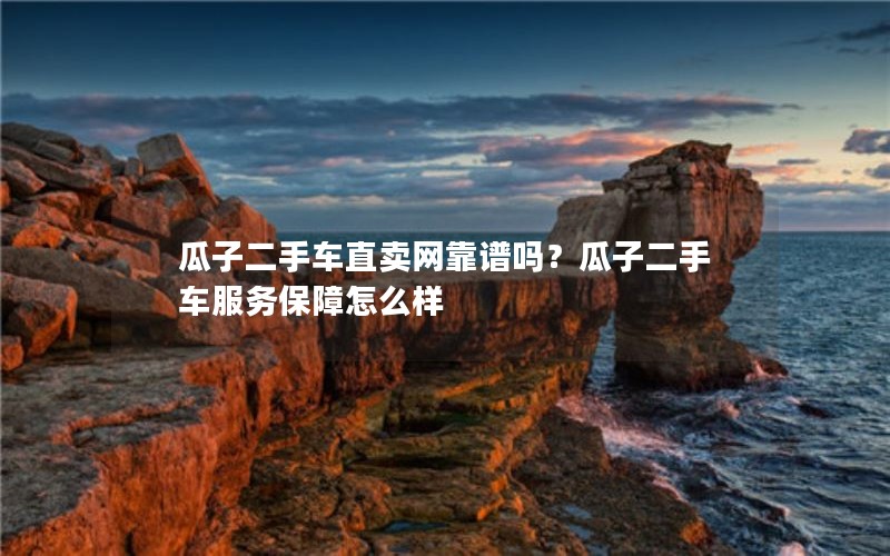 瓜子二手车直卖网靠谱吗？瓜子二手车服务保障怎么样