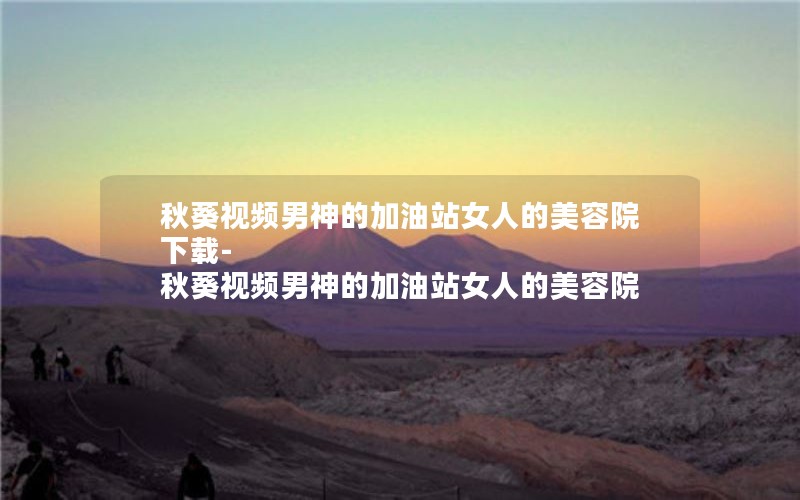 秋葵视频男神的加油站女人的美容院下载-秋葵视频男神的加油站女人的美容院