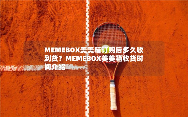 MEMEBOX美美箱订购后多久收到货？MEMEBOX美美箱收货时间介绍