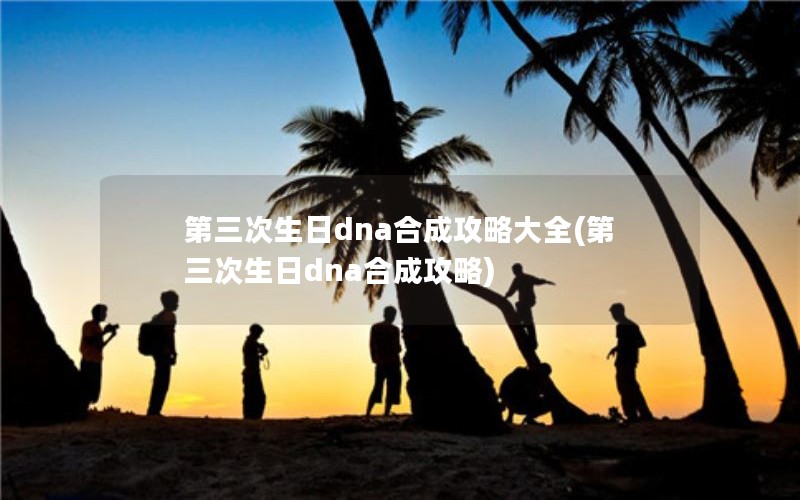 第三次生日dna合成攻略大全(第三次生日dna合成攻略)
