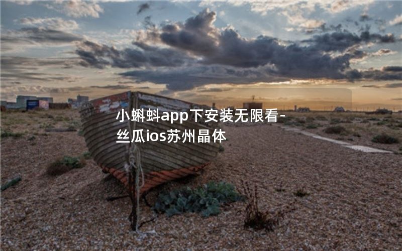 小蝌蚪app下安装无限看-丝瓜ios苏州晶体 小蝌蚪app下安装无限看-丝瓜ios苏州晶体