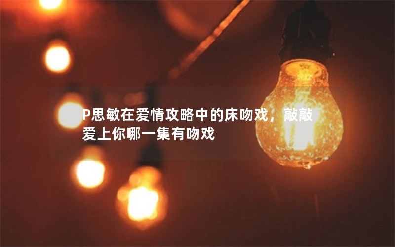 P思敏在爱情攻略中的床吻戏，敲敲爱上你哪一集有吻戏