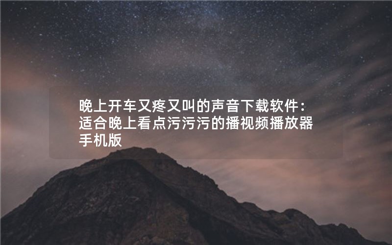 晚上开车又疼又叫的声音下载软件：适合晚上看点污污污的播视频播放器手机版