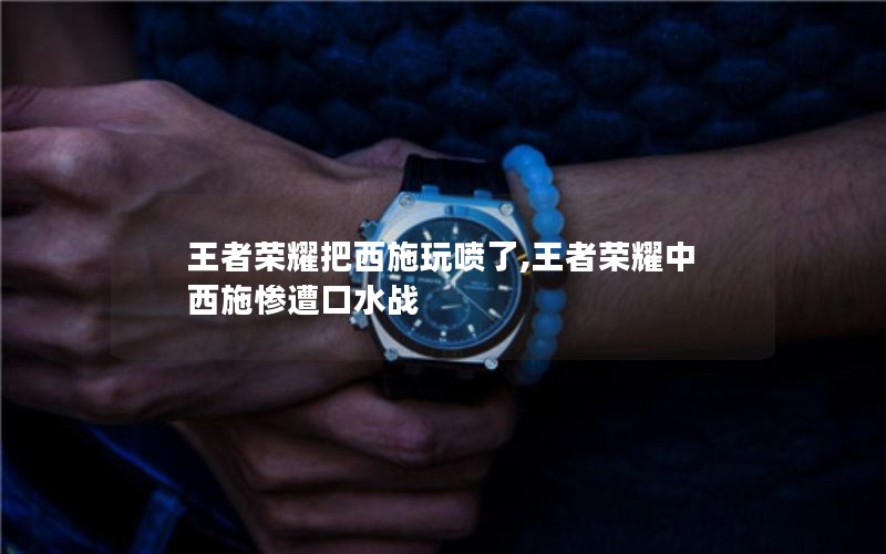 王者荣耀把西施玩喷了,王者荣耀中西施惨遭口水战 王者荣耀把西施玩喷了,王者荣耀中西施惨遭口水战