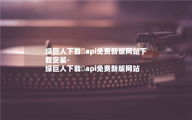 绿巨人下载汅api免费新版网站下载安装-绿巨人下载汅api免费新版网站