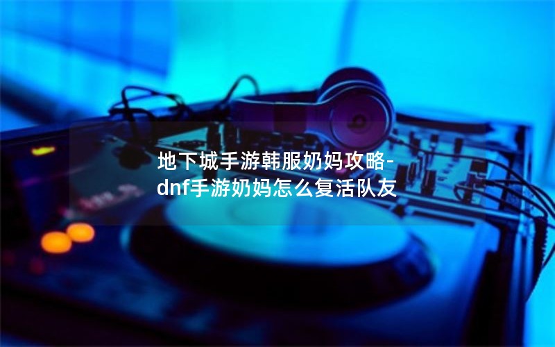 地下城手游韩服奶妈攻略-dnf手游奶妈怎么复活队友