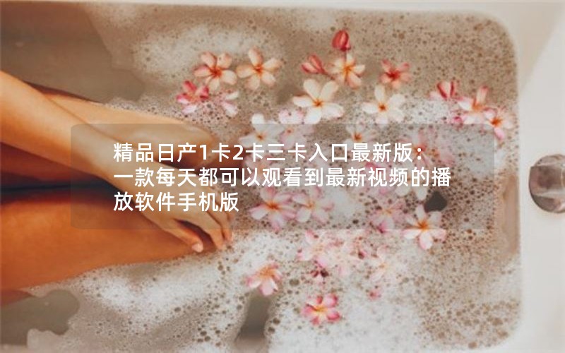 精品日产1卡2卡三卡入口最新版：一款每天都可以观看到最新视频的播放软件手机版