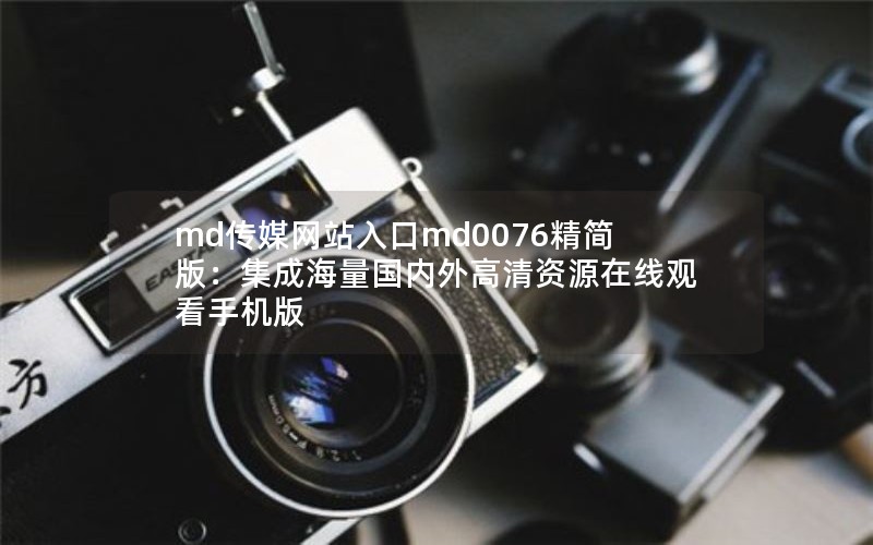 md传媒网站入口md0076精简版：集成海量国内外高清资源在线观看手机版