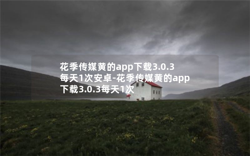 花季传媒黄的app下载3.0.3每天1次安卓-花季传媒黄的app下载3.0.3每天1次