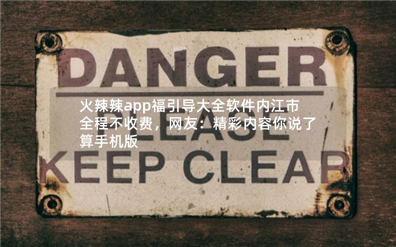 火辣辣app福引导大全软件内江市全程不收费，网友：精彩内容你说了算手机版
