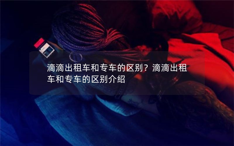 滴滴出租车和专车的区别？滴滴出租车和专车的区别介绍