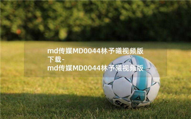 md传媒MD0044林予曦视频版下载-md传媒MD0044林予曦视频版