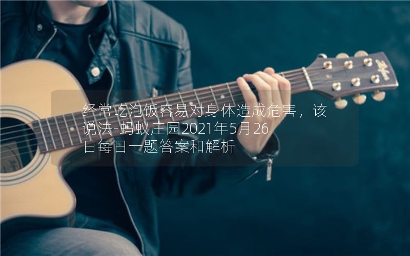 经常吃泡饭容易对身体造成危害，该说法-蚂蚁庄园2021年5月26日每日一题答案和解析