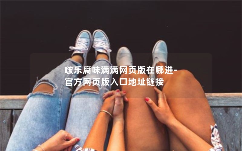 啵乐腐味满满网页版在哪进-官方网页版入口地址链接