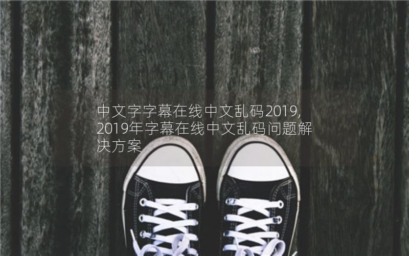 中文字字幕在线中文乱码2019,2019年字幕在线中文乱码问题解决方案 中文字字幕在线中文乱码2019,2019年字幕在线中文乱码问题解决方案