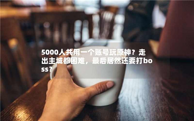 5000人共用一个账号玩原神?走出主城都困难,最后居然还要打boss? 5000人共用一个账号玩原神?走出主城都困难,最后居然还要打boss?