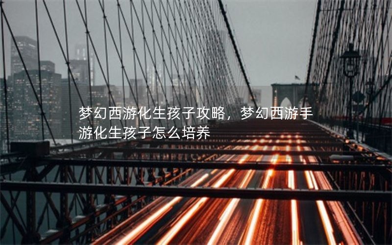 梦幻西游化生孩子攻略,梦幻西游手游化生孩子怎么培养 梦幻西游化生孩子攻略,梦幻西游手游化生孩子怎么培养