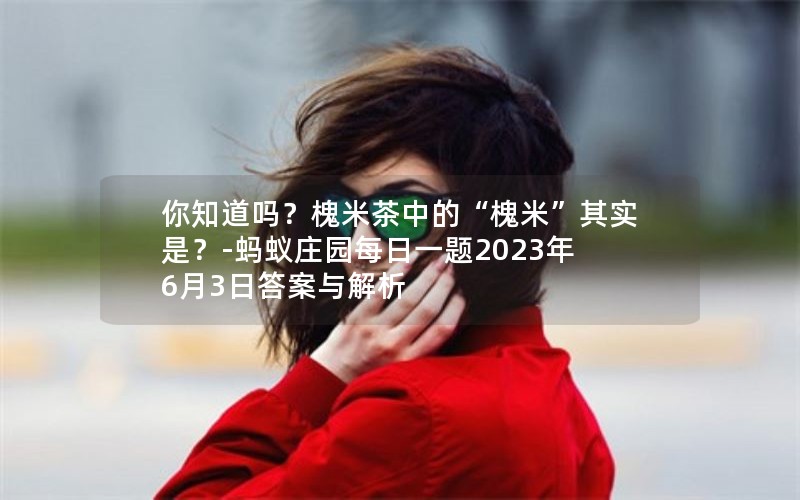 你知道吗?槐米茶中的“槐米”其实是?-蚂蚁庄园每日一题2023年6月3日答案与解析 你知道吗?槐米茶中的“槐米”其实是?-蚂蚁庄园每日一题2023年6月3日答案与解析