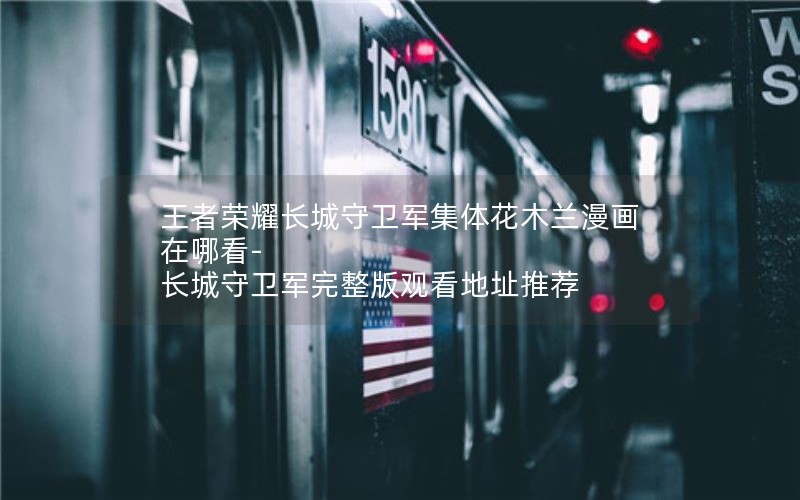 王者荣耀长城守卫军集体花木兰漫画在哪看-长城守卫军完整版观看地址推荐 王者荣耀长城守卫军集体花木兰漫画在哪看-长城守卫军完整版观看地址推荐