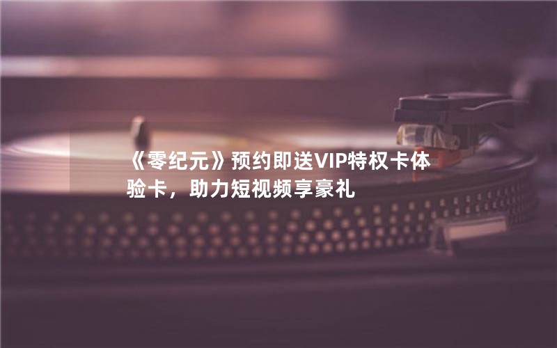 《零纪元》预约即送VIP特权卡体验卡，助力短视频享豪礼