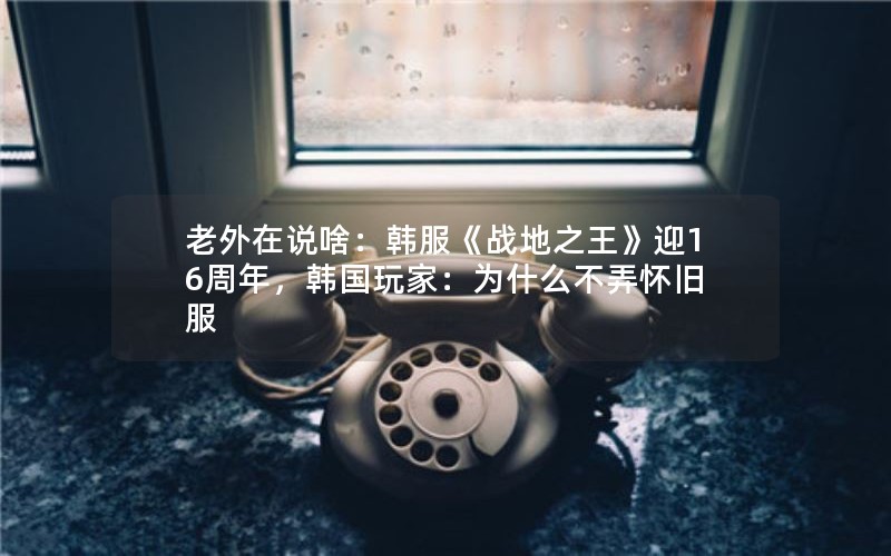 老外在说啥：韩服《战地之王》迎16周年，韩国玩家：为什么不弄怀旧服