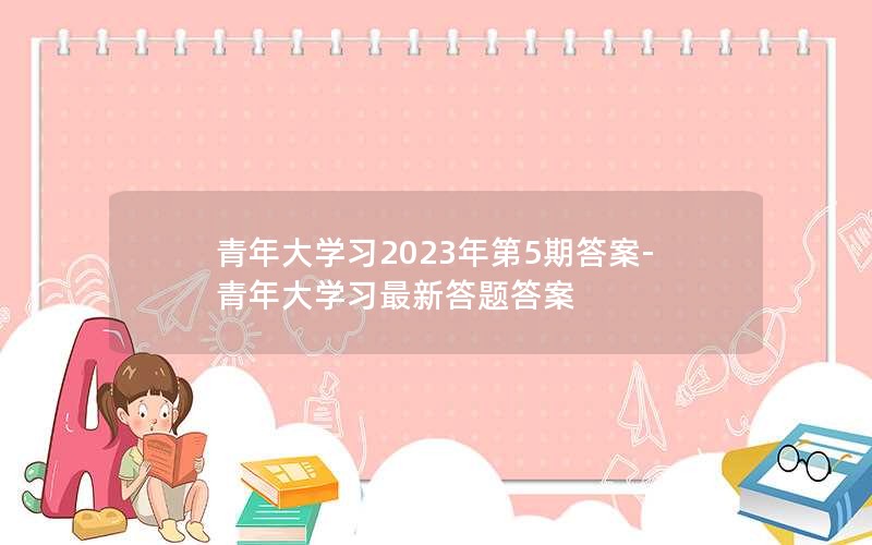 青年大学习2023年第5期答案-青年大学习最新答题答案
