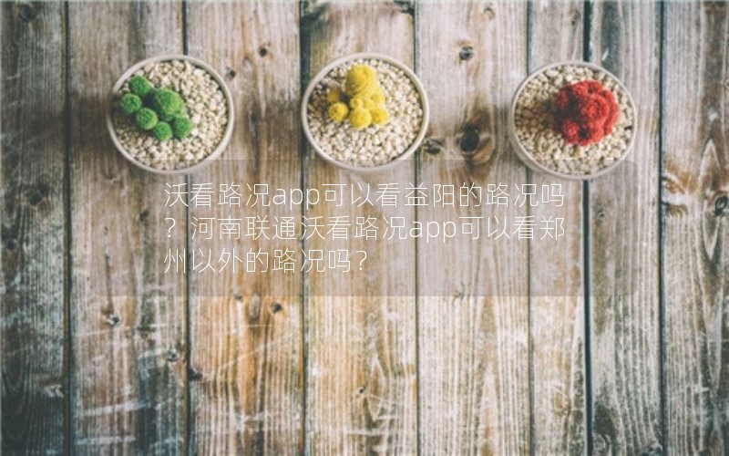 沃看路况app可以看益阳的路况吗？河南联通沃看路况app可以看郑州以外的路况吗？