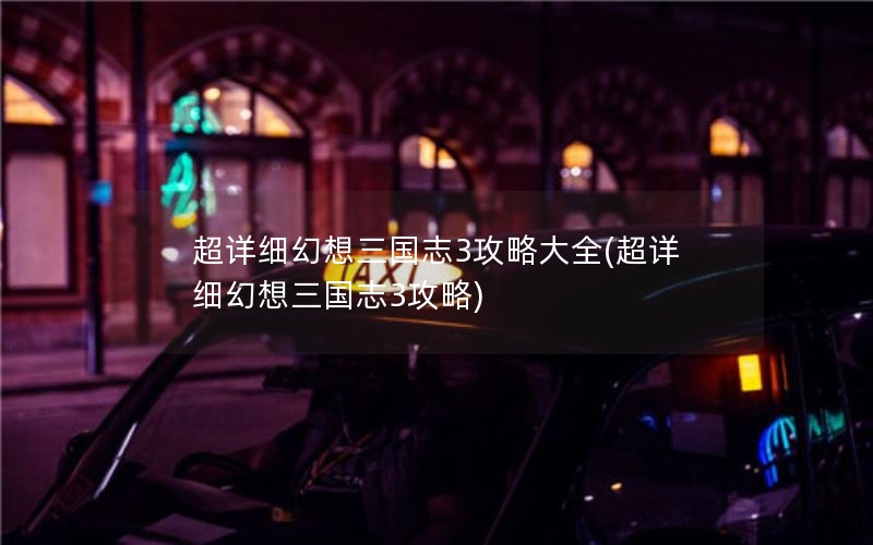 超详细幻想三国志3攻略大全(超详细幻想三国志3攻略)