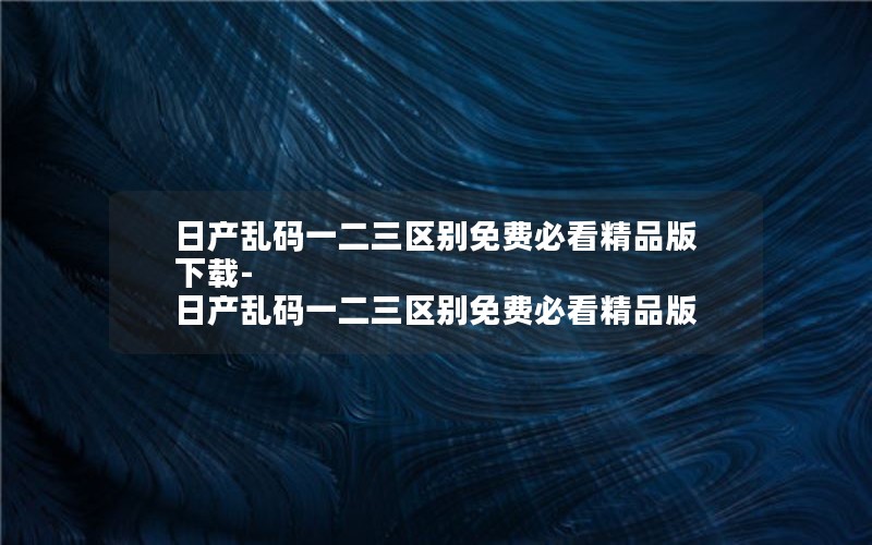 日产乱码一二三区别免费必看精品版下载-日产乱码一二三区别免费必看精品版