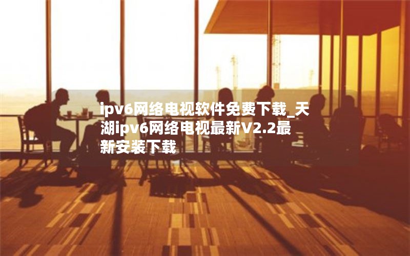ipv6网络电视软件免费下载_天湖ipv6网络电视最新V2.2最新安装下载